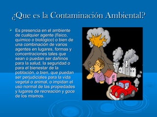 ¿QQuuee eess llaa CCoonnttaammiinnaacciióónn AAmmbbiieennttaall?? 
 EEss pprreesseenncciiaa eenn eell aammbbiieennttee 
ddee ccuuaallqquuiieerr aaggeennttee ((ffííssiiccoo,, 
qquuíímmiiccoo oo bbiioollóóggiiccoo)) oo bbiieenn ddee 
uunnaa ccoommbbiinnaacciióónn ddee vvaarriiooss 
aaggeenntteess eenn lluuggaarreess,, ffoorrmmaass yy 
ccoonncceennttrraacciioonneess ttaalleess qquuee 
sseeaann oo ppuueeddaann sseerr ddaaññiinnooss 
ppaarraa llaa ssaalluudd,, llaa sseegguurriiddaadd oo 
ppaarraa eell bbiieenneessttaarr ddee llaa 
ppoobbllaacciióónn,, oo bbiieenn,, qquuee ppuueeddaann 
sseerr ppeerrjjuuddiicciiaalleess ppaarraa llaa vviiddaa 
vveeggeettaall oo aanniimmaall,, oo iimmppiiddaann eell 
uussoo nnoorrmmaall ddee llaass pprrooppiieeddaaddeess 
yy lluuggaarreess ddee rreeccrreeaacciióónn yy ggooccee 
ddee llooss mmiissmmooss.. 
 