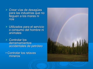  CCrreeaarr vvííaass ddee ddeessaaggüüeess 
ppaarraa llaass iinndduussttrriiaass qquuee nnoo 
lllleegguueenn aa llooss mmaarreess nnii 
rrííooss 
 UUttiilliizzaaddooss ppaarraa eell sseerrvviicciioo 
oo ccoonnssuummoo ddeell hhoommbbrree nnii 
aanniimmaalleess 
 CCoonnttrroollaarr llooss 
ddeerrrraammaammiieennttooss 
aacccciiddeennttaalleess ddee ppeettrróólleeoo 
•• CCoonnttrroollaarr llooss rreellaavveess 
mmiinneerrooss 
 