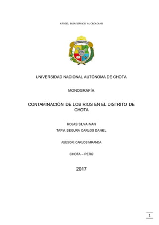 1
AÑO DEL BUEN SERVICIO AL CIUDADANO
UNIVERSIDAD NACIONAL AUTÓNOMA DE CHOTA
MONOGRAFÍA
CONTAMINACIÓN DE LOS RIOS EN EL DISTRITO DE
CHOTA
ROJAS SILVA IVAN
TAPIA SEGURA CARLOS DANIEL
ASESOR: CARLOS MIRANDA
CHOTA – PERÚ
2017
 