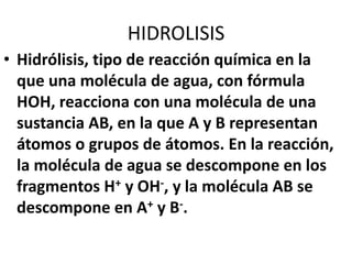 HIDROLISIS
• Hidrólisis, tipo de reacción química en la
que una molécula de agua, con fórmula
HOH, reacciona con una molécula de una
sustancia AB, en la que A y B representan
átomos o grupos de átomos. En la reacción,
la molécula de agua se descompone en los
fragmentos H+ y OH-, y la molécula AB se
descompone en A+ y B-.
 