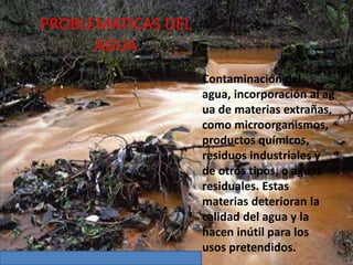 PROBLEMATICAS DEL
AGUA
Contaminación del
agua, incorporación al ag
ua de materias extrañas,
como microorganismos,
productos químicos,
residuos industriales y
de otros tipos, o aguas
residuales. Estas
materias deterioran la
calidad del agua y la
hacen inútil para los
usos pretendidos.
 