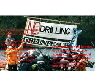 La contaminación por petróleo
es un grave problema, que
amenaza, de manera especial
a la fauna costera. El petróleo
se extiende rápidamente
formando mareas negras.
Los principales contaminantes
del agua son los siguientes:
• Aguas residuales y otros
residuos que demandan
oxígeno (en su mayor parte
materia orgánica, cuya
descomposición produce la
desoxigenación del agua).
 