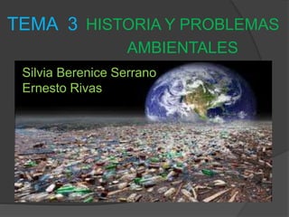 TEMA 3 HISTORIA Y PROBLEMAS 
AMBIENTALES 
Silvia Berenice Serrano 
Ernesto Rivas 
 