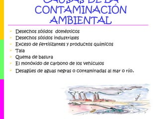 CAUSAS DE LA
CONTAMINACIÓN
AMBIENTAL
 Desechos sólidos domésticos
 Desechos sólidos industriales
 Exceso de fertilizantes y productos químicos
 Tala
 Quema de basura
 El monóxido de carbono de los vehículos
 Desagües de aguas negras o contaminadas al mar o río.
 