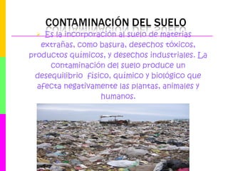  Es la incorporación al suelo de materias
extrañas, como basura, desechos tóxicos,
productos químicos, y desechos industriales. La
contaminación del suelo produce un
desequilibrio físico, químico y biológico que
afecta negativamente las plantas, animales y
humanos.
 