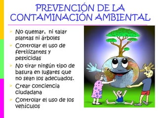 PREVENCIÓN DE LA
CONTAMINACIÓN AMBIENTAL
 No quemar, ni talar
plantas ni árboles
 Controlar el uso de
fertilizantes y
pesticidas
 No tirar ningún tipo de
basura en lugares que
no sean los adecuados.
 Crear conciencia
ciudadana
 Controlar el uso de los
vehículos
 