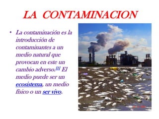 LA CONTAMINACION
• La contaminación es la

introducción de
contaminantes a un
medio natural que
provocan en este un
cambio adverso.[1] El
medio puede ser un
ecosistema, un medio
físico o un ser vivo.

 
