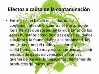 Efectos a causa de la contaminación  Entre los efectos no deseados de los contaminantes se encuentra el trastorno de los sistemas que sostienen la vida tanto de los seres humanos como de otras especies, daños a la flora y la fauna, daños a la propiedad, las molestias como el ruido y los olores y a la salud humana. La mayoría   son provocadas por emisión de gases de vehículos y fábricas, quema de basura, fumigaciones, derrames de productos químicos, etc. 