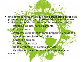 Una de las consecuencias que más  perjudican la salud  es la presencia de dióxido de sulfuro y dióxido de nitrógeno en el aire causante de muchísimas enfermedades como: Irritación los ojos, nariz y garganta. Provocar asma. Problemas respiratorios como bronquitis y neumonía. Infecciones respiratorias crónicas. Cáncer de pulmón. Problemas cardíacos. Daño cerebral en el sistema nervioso. Debilitación del esperma de hombres jóvenes y  maduros. 