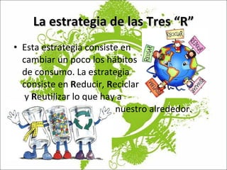 La estrategia de las Tres “R” Esta estrategia consiste en  cambiar un poco los hábitos de consumo. La estrategia  consiste en  R educir,  R eciclar  y  R eutilizar lo que hay a    nuestro alrededor.  
