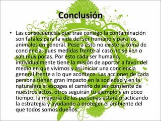 Conclusión Las consecuencias que trae consigo la contaminación son fatales para la vida del ser humano y para los animales en general. Pese a esto no existe la toma de conciencia, pues medidas frente al caso no se ven o son muy pocas. Por esto cada ser humano, individualmente tiene la misión de aportar a favor del medio en que vivimos y así iniciar una conciencia general frente a lo que acontece. Las acciones de cada persona tienen gran impacto en la sociedad y en la naturaleza si escoges el camino de ser consiente de nuestros actos, otros seguirán tu ejemplo y en poco tiempo, la mayoría de las personas estará practicando la estrategia y ayudando a proteger el ambiente del que todos somos dueños. 