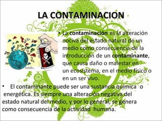 LA CONTAMINACION El contaminante puede ser una sustancia química  o  energética. Es siempre una alteración negativa del  estado natural del medio, y por lo general, se genera  como consecuencia de la actividad  humana. 