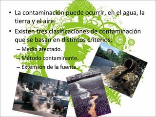 La contaminación puede ocurrir, en el agua, la tierra y el aire.  Existen tres clasificaciones de contaminación que se basan en distintos criterios;  Medio afectado. Método contaminante.  Extensión de la fuente. 