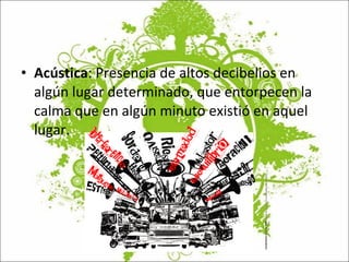 Acústica : Presencia de altos decibelios en algún lugar determinado, que entorpecen la calma que en algún minuto existió en aquel lugar. 