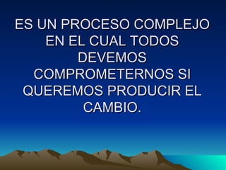 ES UN PROCESO COMPLEJO EN EL CUAL TODOS DEVEMOS COMPROMETERNOS SI QUEREMOS PRODUCIR EL CAMBIO. 