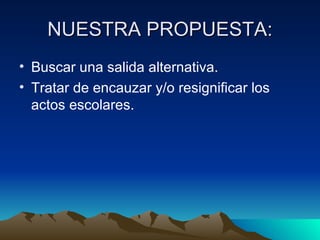 NUESTRA PROPUESTA: Buscar una salida alternativa. Tratar de encauzar y/o resignificar los actos escolares. 