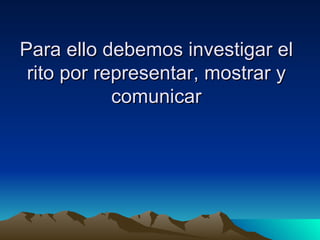 Para ello debemos investigar el rito por representar, mostrar y comunicar 