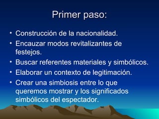 Primer paso: Construcción de la nacionalidad. Encauzar modos revitalizantes de festejos. Buscar referentes materiales y simbólicos. Elaborar un contexto de legitimación. Crear una simbiosis entre lo que queremos mostrar y los significados simbólicos del espectador.  