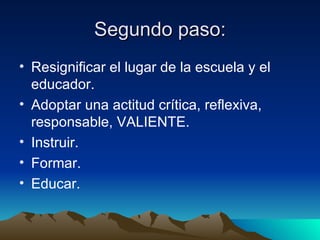 Segundo paso: Resignificar el lugar de la escuela y el educador. Adoptar una actitud crítica, reflexiva, responsable, VALIENTE. Instruir. Formar. Educar. 