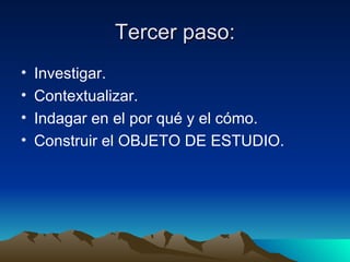 Tercer paso: Investigar. Contextualizar. Indagar en el por qué y el cómo. Construir el OBJETO DE ESTUDIO. 