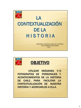 PROFESORA: VIRGINIA FUENZALIDA GUTIÉRREZ
                  LICEO DOMINGO SANTA MARÍA
                            2012




        UTILIZAR IMÁGENES Y/O
FOTOGRAFÍAS DE PERSONAJES Y
ACONTECIMIENTOS DE LA HISTORIA
DE CHILE , PARA FACILITAR LA
CONTEXTUALIZACIÓN DE NUESTRA
HISTORIA Y ACERCARLOS A ELLA.




                                                       1
 