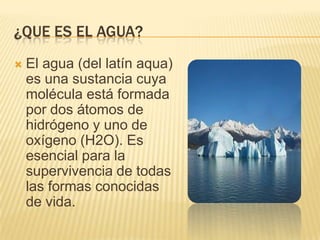 ¿QUE ES EL AGUA?
El agua (del latín aqua)
es una sustancia cuya
molécula está formada
por dos átomos de
hidrógeno y uno de
oxígeno (H2O). Es
esencial para la
supervivencia de todas
las formas conocidas
de vida.