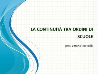 LA CONTINUITÀ TRA ORDINI DI
SCUOLE
prof. Vittoria Ciminelli

 