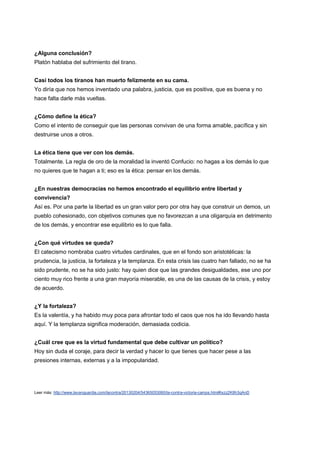 ¿Alguna conclusión?
Platón hablaba del sufrimiento del tirano.


Casi todos los tiranos han muerto felizmente en su cama.
Yo diría que nos hemos inventado una palabra, justicia, que es positiva, que es buena y no
hace falta darle más vueltas.


¿Cómo define la ética?
Como el intento de conseguir que las personas convivan de una forma amable, pacífica y sin
destruirse unos a otros.


La ética tiene que ver con los demás.
Totalmente. La regla de oro de la moralidad la inventó Confucio: no hagas a los demás lo que
no quieres que te hagan a ti; eso es la ética: pensar en los demás.


¿En nuestras democracias no hemos encontrado el equilibrio entre libertad y
convivencia?
Así es. Por una parte la libertad es un gran valor pero por otra hay que construir un demos, un
pueblo cohesionado, con objetivos comunes que no favorezcan a una oligarquía en detrimento
de los demás, y encontrar ese equilibrio es lo que falla.


¿Con qué virtudes se queda?
El catecismo nombraba cuatro virtudes cardinales, que en el fondo son aristotélicas: la
prudencia, la justicia, la fortaleza y la templanza. En esta crisis las cuatro han fallado, no se ha
sido prudente, no se ha sido justo: hay quien dice que las grandes desigualdades, ese uno por
ciento muy rico frente a una gran mayoría miserable, es una de las causas de la crisis, y estoy
de acuerdo.


¿Y la fortaleza?
Es la valentía, y ha habido muy poca para afrontar todo el caos que nos ha ido llevando hasta
aquí. Y la templanza significa moderación, demasiada codicia.


¿Cuál cree que es la virtud fundamental que debe cultivar un político?
Hoy sin duda el coraje, para decir la verdad y hacer lo que tienes que hacer pese a las
presiones internas, externas y a la impopularidad.




Leer más: http://www.lavanguardia.com/lacontra/20130204/54365053060/la-contra-victoria-camps.html#ixzz2K8h3qAnD
 