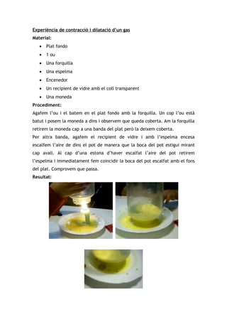 Experiència de contracció i dilatació d’un gas
Material:
   •   Plat fondo
   •   1 ou
   •   Una forquilla
   •   Una espelma
   •   Encenedor
   •   Un recipient de vidre amb el coll transparent
   •   Una moneda
Procediment:
Agafem l’ou i el batem en el plat fondo amb la forquilla. Un cop l’ou està
batut i posem la moneda a dins i observem que queda coberta. Am la forquilla
retirem la moneda cap a una banda del plat però la deixem coberta.
Per altra banda, agafem el recipient de vidre i amb l’espelma encesa
escalfem l’aire de dins el pot de manera que la boca del pot estigui mirant
cap avall. Al cap d’una estona d’haver escalfat l’aire del pot retirem
l’espelma i immediatament fem coincidir la boca del pot escalfat amb el fons
del plat. Comprovem que passa.
Resultat:
 