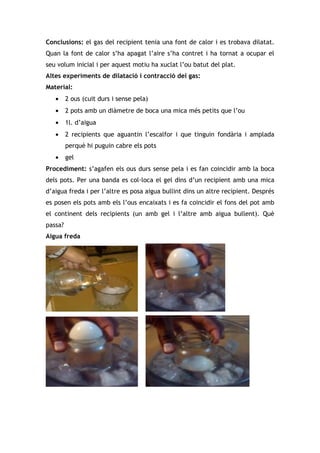 Conclusions: el gas del recipient tenia una font de calor i es trobava dilatat.
Quan la font de calor s’ha apagat l’aire s’ha contret i ha tornat a ocupar el
seu volum inicial i per aquest motiu ha xuclat l’ou batut del plat.
Altes experiments de dilatació i contracció del gas:
Material:
   •     2 ous (cuit durs i sense pela)
   •     2 pots amb un diàmetre de boca una mica més petits que l’ou
   •     1l. d’aigua
   •     2 recipients que aguantin l’escalfor i que tinguin fondària i amplada
         perquè hi puguin cabre els pots
   •     gel
Procediment: s’agafen els ous durs sense pela i es fan coincidir amb la boca
dels pots. Per una banda es col·loca el gel dins d’un recipient amb una mica
d’aigua freda i per l’altre es posa aigua bullint dins un altre recipient. Després
es posen els pots amb els l’ous encaixats i es fa coincidir el fons del pot amb
el continent dels recipients (un amb gel i l’altre amb aigua bullent). Què
passa?
Aigua freda
 