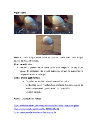 Aigua calenta




Resultat : amb l’aigua freda l’aire es contrau i xucla l’ou i amb l’aigua
calenta es dilata i l’expulsa.
Altres experiències:
   1. Mesurar la pressió de les rodes abans d’un trajecte i al cap d’una
       estona de conducció. (la pressió augmenta perquè ha augmentat la
       temperatura amb el rodatge)
Vincles amb la quotidianitat:
          •   Els globus aeroestàtics s’enlairen escalfant l’aire.
          •   Les bombes són el resultat d’una dilatació d’un gas, a causa de
              reaccions químiques, que explota i porta metralla.
          •   Les olles a pressió.


Alumna: Elisabet Nadal Matller


http://www.mailxmail.com/curso-iniciacion-fisica-calor/dilatacion-gases
http://www.youtube.com/watch?v=7G9QNvGPw3Q
http://www.youtube.com/watch?v=ifsqgucj_J4
 