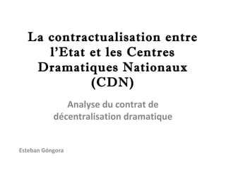 La contractualisation entre
     l’Etat et les Centres
   Dramatiques Nationaux
            (CDN)
              Analyse du contrat de
           décentralisation dramatique


Esteban Góngora
 