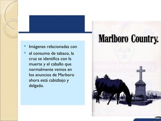  Imágenes relacionadas con
 el consumo de tabaco, la
  cruz se identifica con la
  muerte y el caballo que
  normalmente vemos en
  los anuncios de Marboro
  ahora está cabizbajo y
  delgado.
 