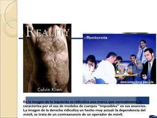 En la imagen de la izquierda se ridiculiza una marca que normalmente se
caracteriza por el uso de modelos de cuerpos “imposibles” en sus anuncios.
La imagen de la derecha ridiculiza un hecho muy actual: la dependencia del
móvil, se trata de un contraanuncio de un operador de móvil.
 