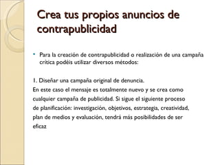 Crea tus propios anuncios de
    contrapublicidad
   Para la creación de contrapublicidad o realización de una campaña
    crítica podéis utilizar diversos métodos:


1. Diseñar una campaña original de denuncia.
En este caso el mensaje es totalmente nuevo y se crea como
cualquier campaña de publicidad. Si sigue el siguiente proceso
de planificación: investigación, objetivos, estrategia, creatividad,
plan de medios y evaluación, tendrá más posibilidades de ser
eficaz
 