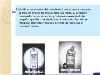 2. Modificar los anuncios del anunciante al que se quiere denunciar:
   Se trata de difundir las críticas hacia una marca, su actuación
   comercial o corporativa o sus productos aprovechando las
   campañas que ella ha realizado o está realizando. Para ello se
   manipulan elementos visuales o de texto de forma que el
   contenido cambie.
 