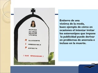 Entierro de una
víctima de la moda,
buen ejemplo de cómo en
ocasiones el intentar imitar
los estereotipos que impone
 la publicidad puede derivar
en problemas de anorexia e
incluso en la muerte.
 