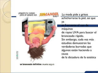 La moda pide a gritos
achicharrarse la piel, así que
ya
es frecuente el uso de
máquinas
de rayos UVA para buscar el
bronceado rápido.
Sin embargo, cada vez más
estudios demuestran las
verdaderas burradas que
algunos están haciendo a
causa
de la dictadura de la estética
 