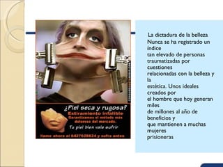 La dictadura de la belleza
Nunca se ha registrado un
índice
tan elevado de personas
traumatizadas por
cuestiones
relacionadas con la belleza y
la
estética. Unos ideales
creados por
el hombre que hoy generan
miles
de millones al año de
beneficios y
que mantienen a muchas
mujeres
prisioneras
 