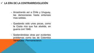  LA ERA DE LA CONTRARREVOLUCIÓN 
- Arrastrando así a Chile y Uruguay, 
las democracias hasta entonces 
mas solidas. 
- Quedando solo unas pocas, como 
la Costa rica que fue abolida, en 
guerra civil 1948. 
- Sosteniéndose otras por evidentes 
problemas como las de Colombia 
Venezuela. Permanecieron 
 