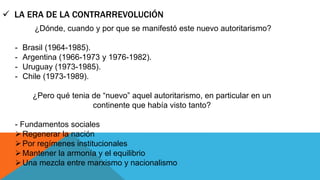 LA ERA DE LA CONTRARREVOLUCIÓN 
¿Dónde, cuando y por que se manifestó este nuevo autoritarismo? 
- Brasil (1964-1985). 
- Argentina (1966-1973 y 1976-1982). 
- Uruguay (1973-1985). 
- Chile (1973-1989). 
¿Pero qué tenia de “nuevo” aquel autoritarismo, en particular en un 
continente que había visto tanto? 
- Fundamentos sociales 
Regenerar la nación 
Por regímenes institucionales 
 Mantener la armonía y el equilibrio 
Una mezcla entre marxismo y nacionalismo 
 