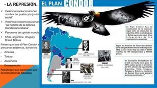 - LA REPRESIÓN. 
 Violencia revolucionaria “en 
nombre del pueblo y la justicia 
social” 
 Violencia contrarrevolucionaria 
”en nombre de la defensa 
Occidental cristiana” 
 Panorama de opinión mundial 
 Chile, argentina, Uruguay 
Brasil, Bolivia 
Países que tras el Plan Cóndor, se 
prestaron asistencia, donde los: 
- Arrestos 
- Tortura 
- Asesinatos 
- Desaparecido 
Resultados que superaban que 
50.000 personas fallecidas 
 