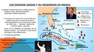 LOS ESTADOS UNIDOS Y SU HEGEMONÍA EN RIESGO 
La oleada revolucionaria fue un peligro para los 
estados unidos, desde la revolución 
cubana(por ideales soviéticos) 
“…la frontera de la Guerra fría. Una frontera tan 
caliente que estuvo a paso de causar el 
incendio planetario, en la crisis de los misiles 
de 1962 Cuba…” (Zanatta, “Historia de 
América Latina” , pag,202) 
Junto con la debilidad de liderazgo de los 
Estados Unidos, en combatir el comunismo 
Instruyeron a los militares para: 
 Combatir las guerrillas 
• La acción cívica 
legitimándose con la Doctrina Mann 
Para luego poder intervenir con la presidencia de 
allende 1970 
- James Carter 
 