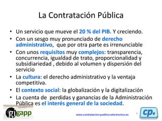 www.contratacion-publica-electronica.es
La Contratación Pública
• Un servicio que mueve el 20 % del PIB. Y creciendo.
• Co...