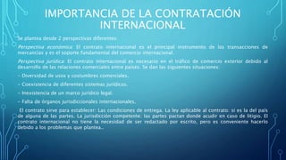 IMPORTANCIA DE LA CONTRATACIÓN
INTERNACIONAL
Se plantea desde 2 perspectivas diferentes:
Perspectiva económica: El contrato internacional es el principal instrumento de las transacciones de
mercancías y es el soporte fundamental del comercio internacional.
Perspectiva jurídica: El contrato internacional es necesario en el tráfico de comercio exterior debido al
desarrollo de las relaciones comerciales entre países. Se dan las siguientes situaciones:
- Diversidad de usos y costumbres comerciales.
- Coexistencia de diferentes sistemas jurídicos.
- Inexistencia de un marco jurídico legal.
- Falta de órganos jurisdiccionales internacionales.
El contrato sirve para establecer: Las condiciones de entrega. La ley aplicable al contrato: si es la del país
de alguna de las partes. La jurisdicción competente: las partes pactan donde acudir en caso de litigio. El
contrato internacional no tiene la necesidad de ser redactado por escrito, pero es conveniente hacerlo
debido a los problemas que plantea..
 