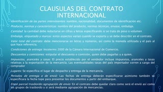 CLAUSULAS DEL CONTRATO
INTERNACIONAL
Identificación de las partes intervinientes: nombre, nacionalidad, documentos de identificación etc.
Producto, normas y características: nombre del producto, normas técnicas, envase, embalaje.
Cantidad: la cantidad debe redactarse en cifras y letras especificando si se trata de peso o volumen
Embalaje, etiquetado y marcas: estos aspectos varían cuando se exporta y se debe describir en el contrato.
Valor total del contrato: debe mencionarse en letras y números, así como la moneda utilizada y el país al
que hace referencia.
Condiciones de entrega: Incoterms 2000 de la Cámara Internacional de Comercio.
Descuentos y comisiones: estipular el descuento o comisión, quien debe pagarlas y a quien.
Impuestos, aranceles y tasas: El precio establecido por el vendedor incluye impuestos, aranceles y tasas
relativas a la exportación de la mercancía. Las eventualidades tasas del país importador corren a cargo del
comprador
Lugares: Se especifica el lugar de despacho y entrega de la mercancía.
Periodos de entrega o de envió: Las fechas de entrega deberán especificarse asimismo también se
especificara la fecha tope para presentar los documentos a partir del embarque.
Envió parcial/trasbordo/agrupación de envío: En el contrato debe quedar claro como será el envió así como
los grupos de trasbordo y si será mediante agrupación de mercancías.
 