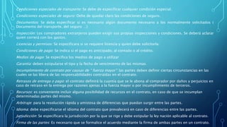 Condiciones especiales de transporte: Se debe de especificar cualquier condición especial.
Condiciones especiales de seguro: Debe de quedar claro las condiciones de seguro.
Documentos: Se debe especificar si es necesario algún documento necesario a los normalmente solicitados (
Documento del transporte, del seguro …)
Inspección: Los compradores extranjeros pueden exigir sus propias inspecciones y condiciones. Se deberá aclarar
quien correrá con los gastos.
Licencias y permisos: Se especificara si se requiere licencia y quien debe solicitarla.
Condiciones de pago: Se indica si el pago es anticipado, al contado o al crédito.
Medios de pago: Se especifica los medios de pago a utilizar
Garantía: deben estipularse el tipo y la fecha de vencimiento de las mismas.
Incumplimiento de contrato por causas de “ fuerza mayor”: las partes deben definir ciertas circunstancias en las
cuales se las libera de las responsabilidades contraídas en el contrato.
Retrasos de entrega o pago: el contrato definirá la cuantía que se le abona al comprador por daños y perjuicios en
caso de retraso en la entrega por razones ajenas a la fuerza mayor o por incumplimiento de terceros.
Recursos: es conveniente incluir alguna posibilidad de recursos en el contrato, en caso de que se incumplan
determinadas partes del mismo.
Arbitraje: para la resolución rápida y amistosa de diferencias que puedan surgir entre las partes.
Idioma: debe especificarse el idioma del contrato que prevalecerá en caso de diferencias entre las partes.
Jurisdicción: Se especificara la jurisdicción por la que se rige y debe estipular la ley nación aplicable al contrato.
Firma de las partes: Es necesario que se formalice el acuerdo mediante la firma de ambas partes en un contrato.
 