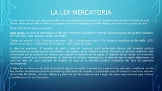 LA LEX MERCATORIA
La lex mercatoría es una relación de derecho consuetudinario que rige el comercio internacional marítimo la cual
dentro de su desarrollo va de forma progresiva y se fue rigiendo por varias leyes y tratados hasta nuestros días.
Desarrollo de las leyes mercatoría:
Edad media: durante la edad media el derecho marítimo consistió en normas consuetudinaria de carácter localista;
de entre ellas cabe destacar: tablas de amalfi,
Tablas de amanfi 1010, Ordenanza de trani 1063, Constitutum usus 1156, Estatuto marítimo de Marsella 1255,
Breve curiae maris 1298,Asises de jerusalen 1187, Leyes de wisby.
El derecho marítimo: El derecho de mar o derecho marítimo está enmarcado dentro del derecho público
internacional en consecuencia, los estados, los sujetos, de la relación jurídica. Entonces el derecho marítimo está
constituido por el conjunto de normas que regulan el régimen de las aguas, el régimen de las naves, y el comercio
marítimo; siendo este, esencialmente, un derecho de carácter internacional, el derecho que lo regula debe tener tal
carácter pues en caso contrario se origina un caos en la relación jurídica resultante del acto de comercio
internacional.
El derecho marítimo es de vital importancia para la sociedad internacional y nacional ya que esta constituye uno de
los medios económicos para la distinción y utilización de buques y tripulación para el comercio marítimo además
de brindar facultades, normas, deberes y derecho por las cuales se van a regir los antes mencionados para el buen
cumplimiento de sus funciones.
 