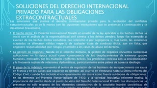 SOLUCIONES DEL DERECHO INTERNACIONAL
PRIVADO PARA LAS OBLIGACIONES
EXTRACONTRACTUALES
Las soluciones que plantea el derecho internacional privado para la resolución del conflictos
extracontractuales va de la manos con las siguientes instituciones que se presentan a continuación y se
desarrollan brevemente.
• El hecho ilícito: En Derecho Internacional Privado el estudio de la ley aplicable a los hechos ilícitos se
inició con el análisis de la responsabilidad civil conexa a los delitos penales; luego fue extendido al
examen de los hechos ilícitos cometidos con intención o por negligencia y, más tarde, las soluciones
aceptadas se afirmaron válidas respecto de cualquier clase de conducta ilícita, aun sin falta, que
engendre responsabilidad (por riesgo), y también a los casos de abuso del derecho.
• La gestión de negocios: Nacida en el Derecho Romano, la gestión de negocios encuentra numerosas
aplicaciones en la época actual como consecuencia de los desplazamientos de extensos grupos
humanos, motivados por los múltiples conflictos bélicos, los problemas conexos con la descolonización
y la frecuente ruptura de relaciones diplomáticas, particularmente entre países de opuesta ideología
• El pago de lo indebido representa el centro de regulación de las hipótesis de enriquecimiento sin causa
en Francia y en los países que siguieron su ejemplo: así ocurrio en Venezuela hasta la última reforma del
Código Civil, cuando fue incluido el enriquecimiento sin causa como fuente autónoma de obligaciones,
en los términos del Proyecto franco-italiano de 1930; y la variedad legislativa existente explica la
importancia del asunto desde el punto de vista del Derecho Internacional Privado: las discrepancias se
presentan no sólo respecto de los elementos constitutivos de la cotuiictio indebiti (posibilidad de
 