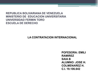 REPUBLICA BOLIVARIANA DE VENEZUELA
MINISTERIO DE EDUCACION UNIVERSITARIA
UNIVERSIDAD FERMIN TORO
ESCUELA DE DERECHO
LA CONTRATACION INTERNACIONAL
POFESORA: EMILI
RAMIREZ
SAIA B
ALUMNO: JOSE H.
COLMENAREZ H.
C.I. 19.106.642
 
